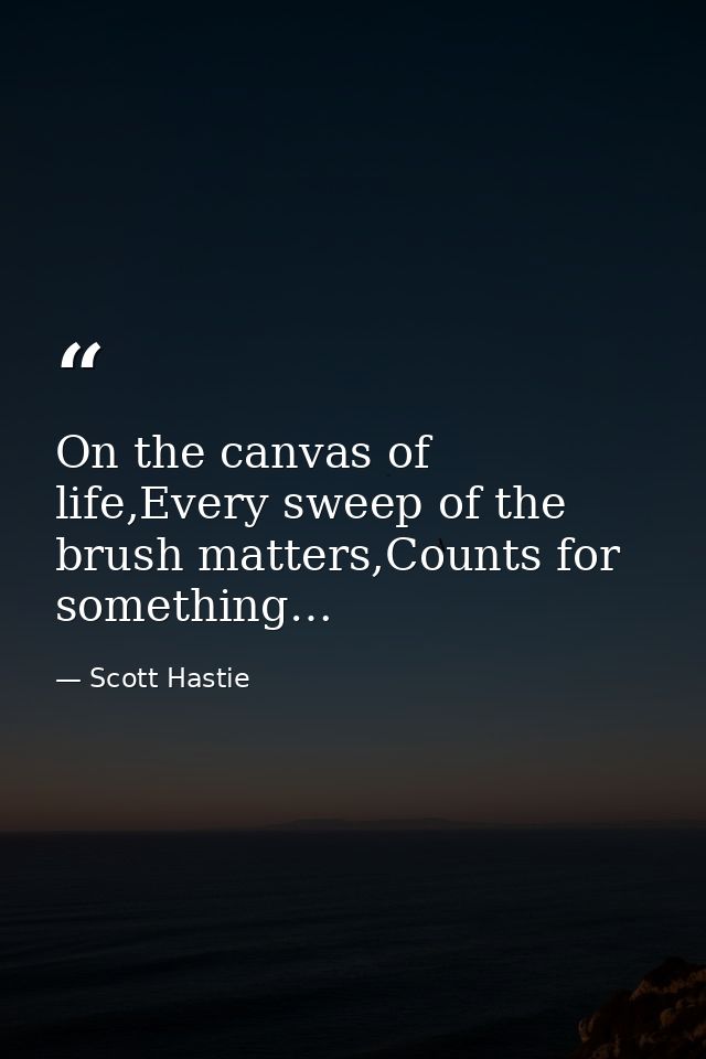 On the canvas of life,Every sweep of the brush matters,Counts for something… — Scott Hastie