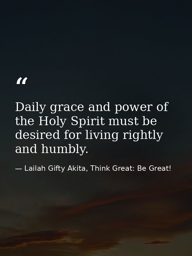 Daily grace and power of the Holy Spirit must be desired for living rightly and humbly. — Lailah Gifty Akita, Think Great: Be Great!