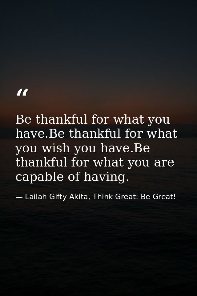 Be thankful for what you have.Be thankful for what you wish you have.Be thankful for what you are capable of having. — Lailah Gifty Akita, Think Great: Be Great!