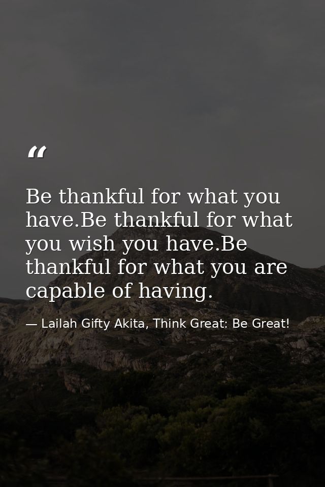 Be thankful for what you have.Be thankful for what you wish you have.Be thankful for what you are capable of having. — Lailah Gifty Akita, Think Great: Be Great!