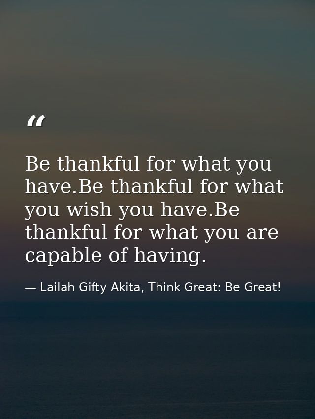 Be thankful for what you have.Be thankful for what you wish you have.Be thankful for what you are capable of having. — Lailah Gifty Akita, Think Great: Be Great!