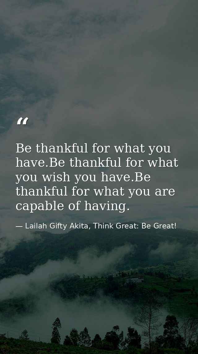 Be thankful for what you have.Be thankful for what you wish you have.Be thankful for what you are capable of having. — Lailah Gifty Akita, Think Great: Be Great!