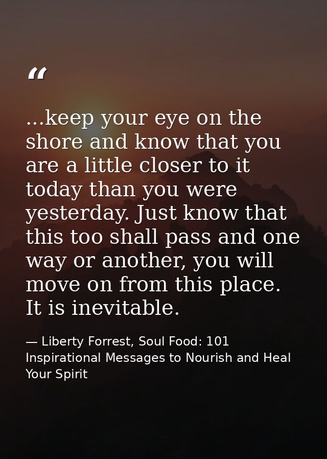 ...keep your eye on the shore and know that you are a little closer to it today than you were yesterday. Just know that  — Liberty Forrest, Soul Food: 101 Inspirational Messages to Nourish and Heal Your Spirit