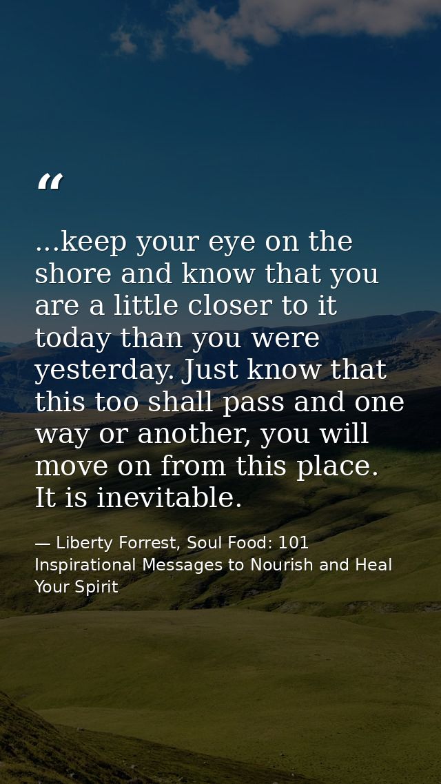...keep your eye on the shore and know that you are a little closer to it today than you were yesterday. Just know that  — Liberty Forrest, Soul Food: 101 Inspirational Messages to Nourish and Heal Your Spirit