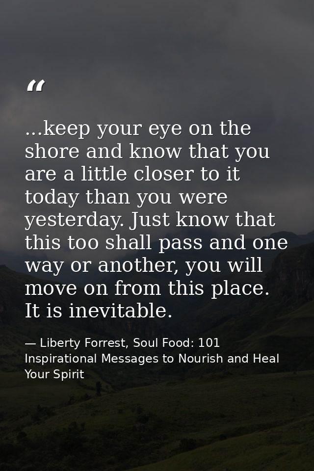 ...keep your eye on the shore and know that you are a little closer to it today than you were yesterday. Just know that  — Liberty Forrest, Soul Food: 101 Inspirational Messages to Nourish and Heal Your Spirit