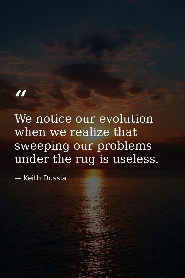 We notice our evolution when we realize that sweeping our problems under the rug is useless. — Keith Dussia