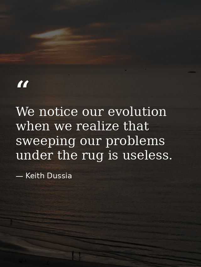 We notice our evolution when we realize that sweeping our problems under the rug is useless. — Keith Dussia