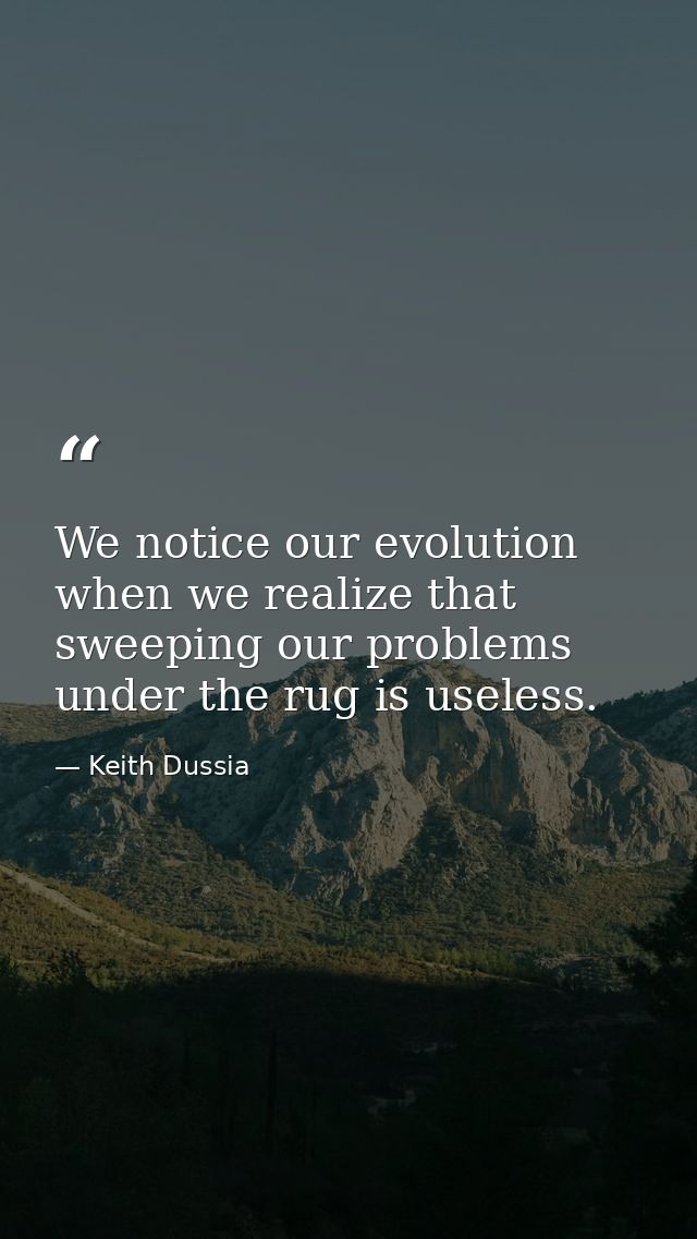 We notice our evolution when we realize that sweeping our problems under the rug is useless. — Keith Dussia