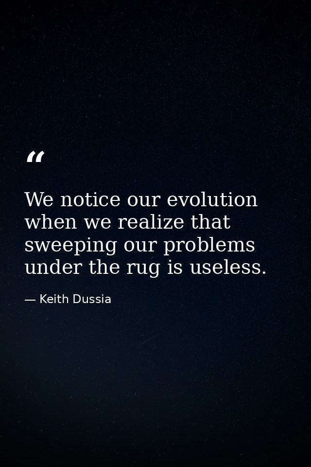 We notice our evolution when we realize that sweeping our problems under the rug is useless. — Keith Dussia