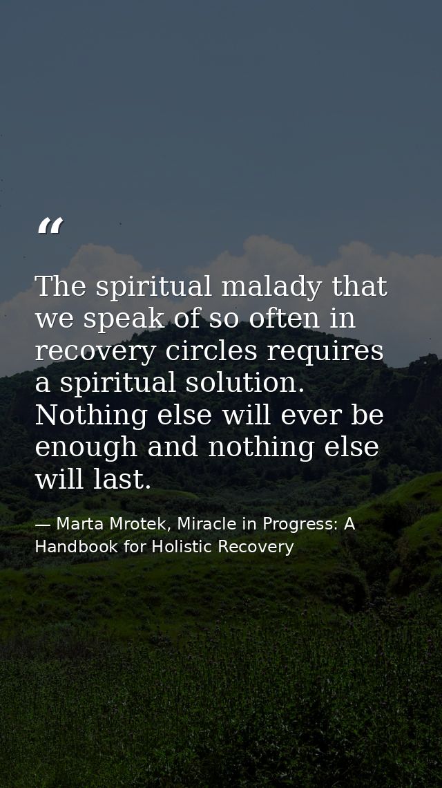 The spiritual malady that we speak of so often in recovery circles requires a spiritual solution. Nothing else will ever — Marta Mrotek, Miracle in Progress: A Handbook for Holistic Recovery