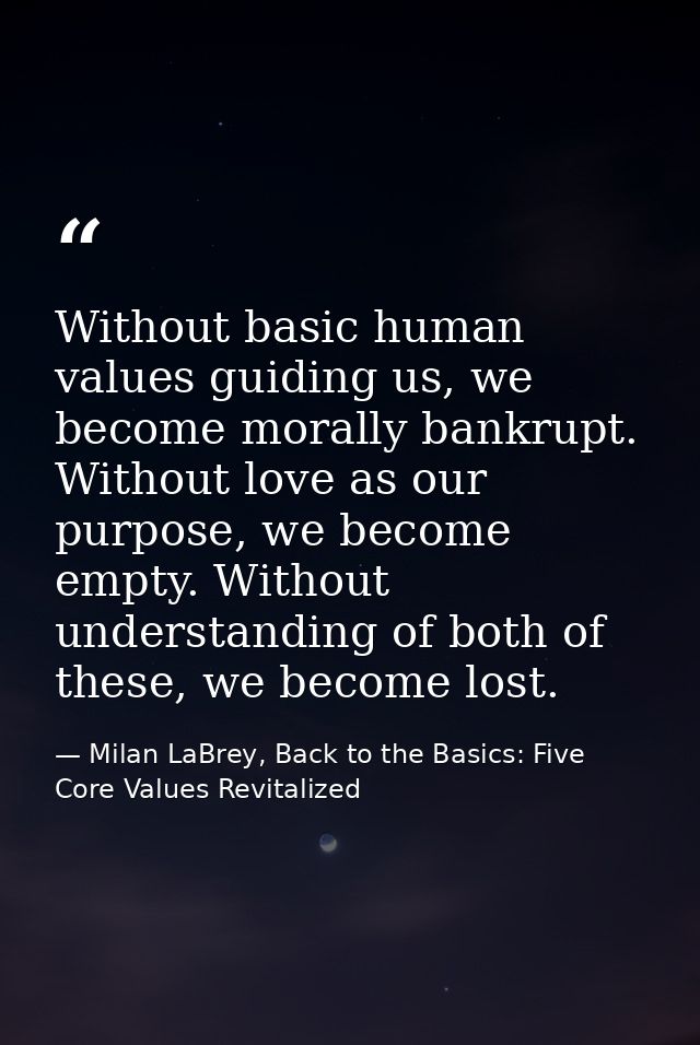 Without basic human values guiding us, we become morally bankrupt. Without love as our purpose, we become empty. Without — Milan LaBrey, Back to the Basics: Five Core Values Revitalized