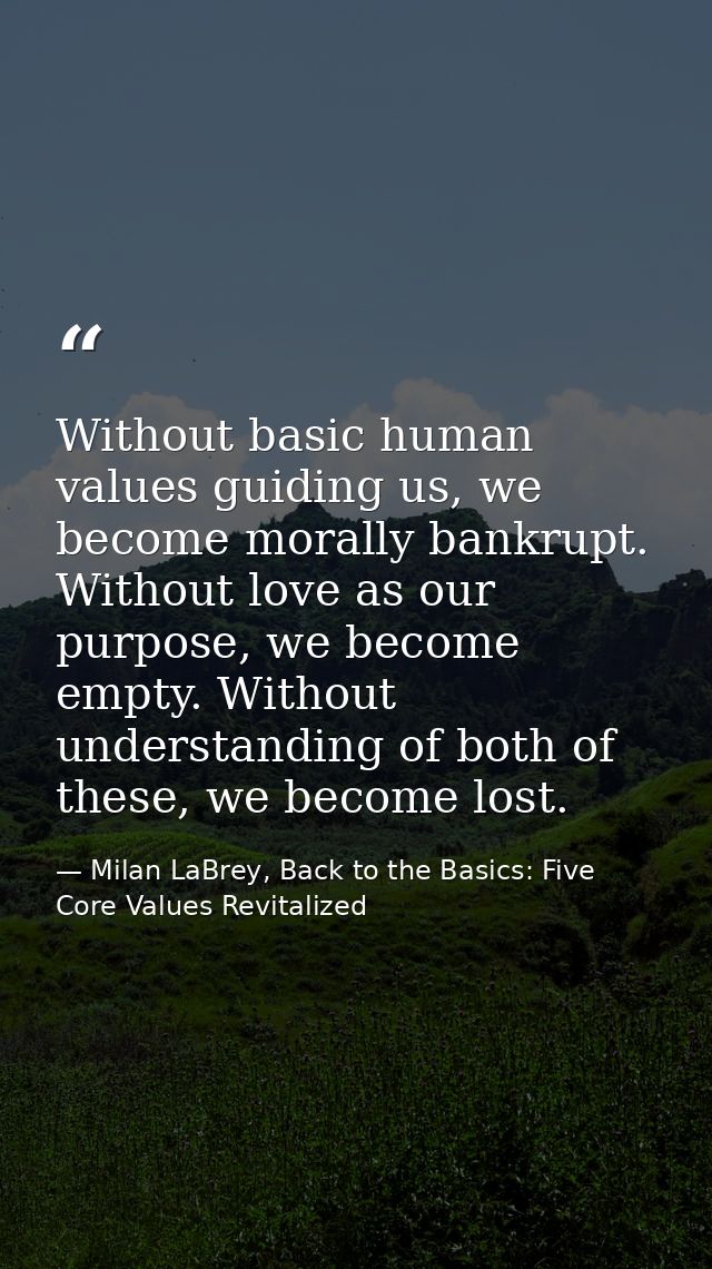 Without basic human values guiding us, we become morally bankrupt. Without love as our purpose, we become empty. Without — Milan LaBrey, Back to the Basics: Five Core Values Revitalized