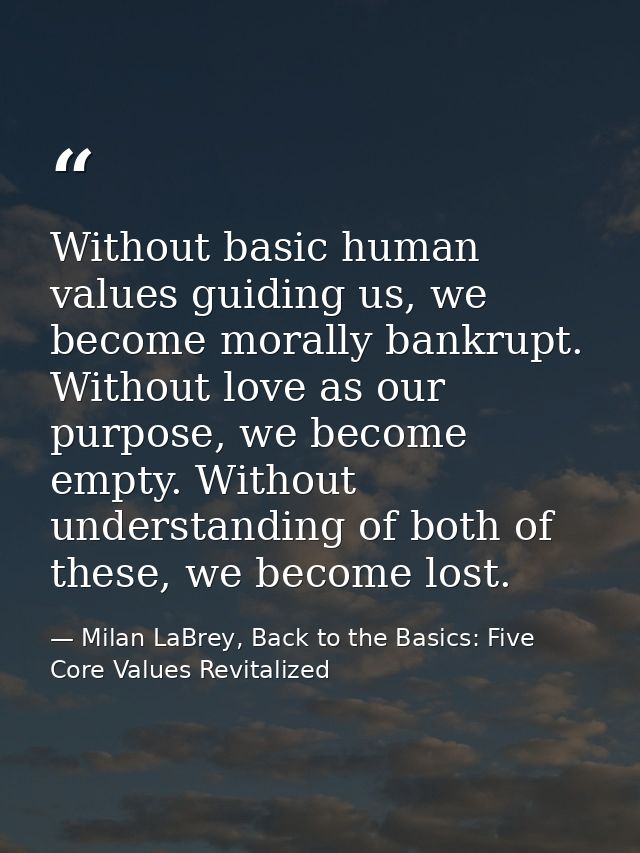 Without basic human values guiding us, we become morally bankrupt. Without love as our purpose, we become empty. Without — Milan LaBrey, Back to the Basics: Five Core Values Revitalized
