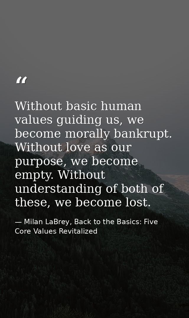 Without basic human values guiding us, we become morally bankrupt. Without love as our purpose, we become empty. Without — Milan LaBrey, Back to the Basics: Five Core Values Revitalized