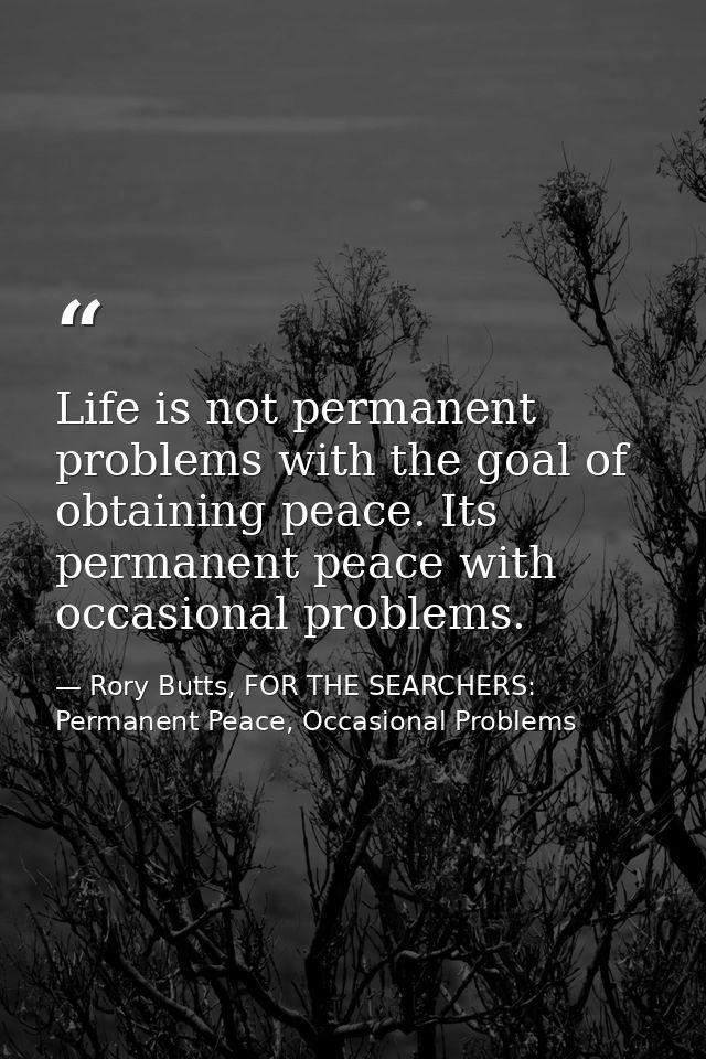 Life is not permanent problems with the goal of obtaining peace. Its permanent peace with occasional problems. — Rory Butts, FOR THE SEARCHERS: Permanent Peace, Occasional Problems
