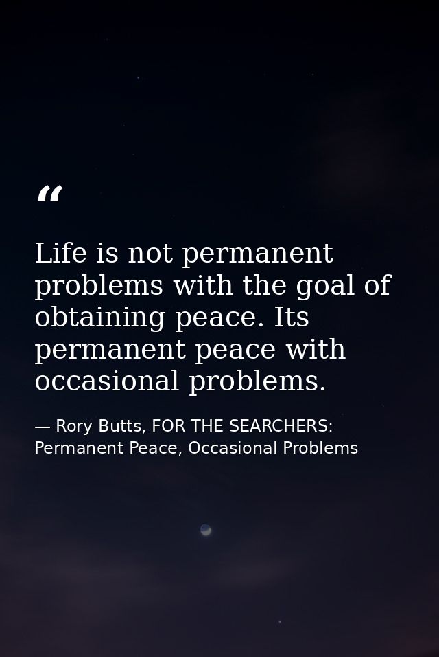 Life is not permanent problems with the goal of obtaining peace. Its permanent peace with occasional problems. — Rory Butts, FOR THE SEARCHERS: Permanent Peace, Occasional Problems