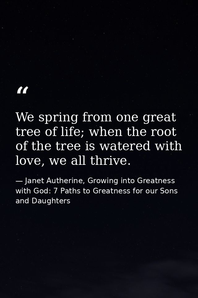 We spring from one great tree of life; when the root of the tree is watered with love, we all thrive. — Janet Autherine, Growing into Greatness with God: 7 Paths to Greatness for our Sons and Daughters
