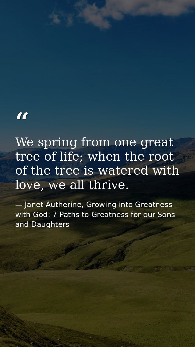 We spring from one great tree of life; when the root of the tree is watered with love, we all thrive. — Janet Autherine, Growing into Greatness with God: 7 Paths to Greatness for our Sons and Daughters