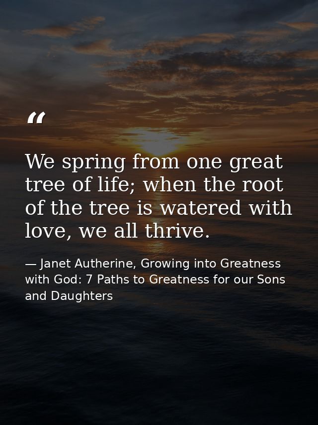 We spring from one great tree of life; when the root of the tree is watered with love, we all thrive. — Janet Autherine, Growing into Greatness with God: 7 Paths to Greatness for our Sons and Daughters