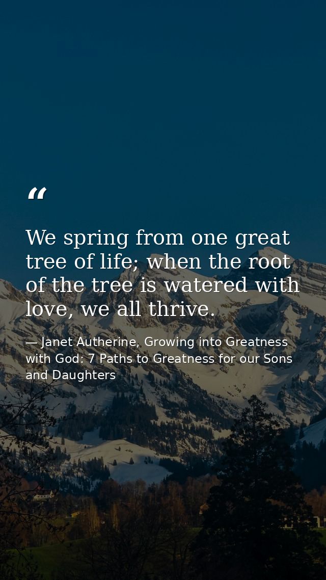 We spring from one great tree of life; when the root of the tree is watered with love, we all thrive. — Janet Autherine, Growing into Greatness with God: 7 Paths to Greatness for our Sons and Daughters