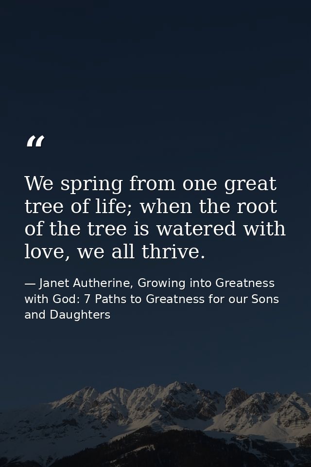We spring from one great tree of life; when the root of the tree is watered with love, we all thrive. — Janet Autherine, Growing into Greatness with God: 7 Paths to Greatness for our Sons and Daughters