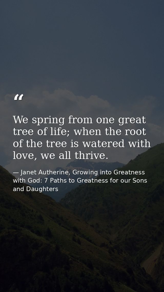 We spring from one great tree of life; when the root of the tree is watered with love, we all thrive. — Janet Autherine, Growing into Greatness with God: 7 Paths to Greatness for our Sons and Daughters