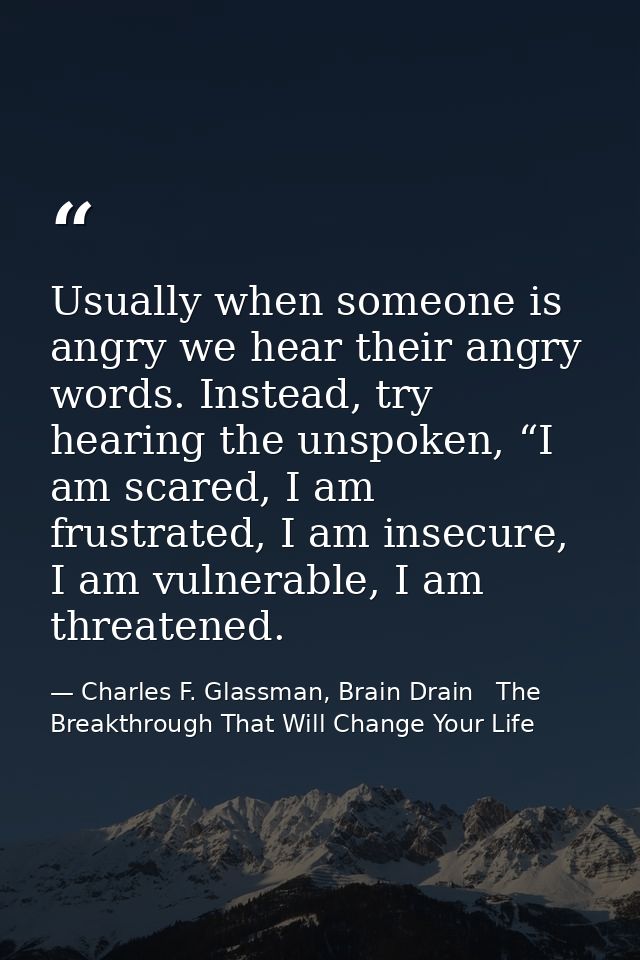 Usually when someone is angry we hear their angry words. Instead, try hearing the unspoken, “I am scared, I am frustrate — Charles F. Glassman, Brain Drain   The Breakthrough That Will Change Your Life