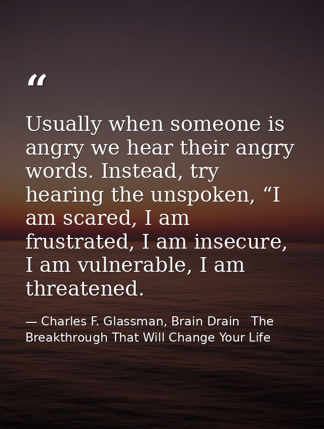 Usually when someone is angry we hear their angry words. Instead, try hearing the unspoken, “I am scared, I am frustrate — Charles F. Glassman, Brain Drain   The Breakthrough That Will Change Your Life