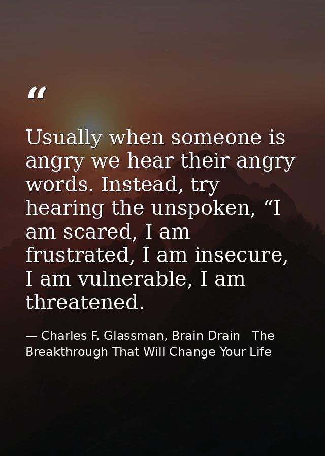 Usually when someone is angry we hear their angry words. Instead, try hearing the unspoken, “I am scared, I am frustrate — Charles F. Glassman, Brain Drain   The Breakthrough That Will Change Your Life