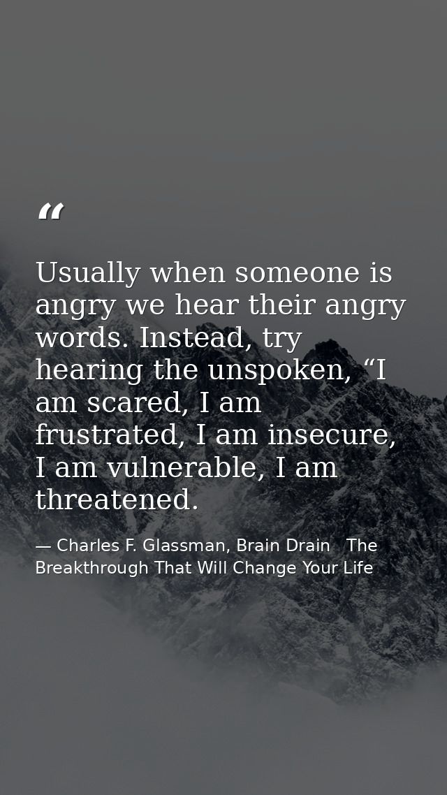 Usually when someone is angry we hear their angry words. Instead, try hearing the unspoken, “I am scared, I am frustrate — Charles F. Glassman, Brain Drain   The Breakthrough That Will Change Your Life