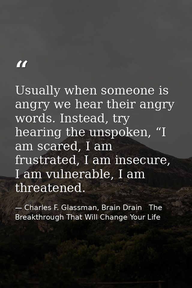 Usually when someone is angry we hear their angry words. Instead, try hearing the unspoken, “I am scared, I am frustrate — Charles F. Glassman, Brain Drain   The Breakthrough That Will Change Your Life