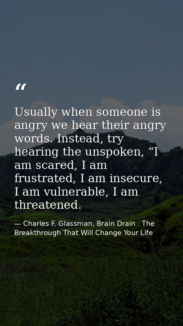 Usually when someone is angry we hear their angry words. Instead, try hearing the unspoken, “I am scared, I am frustrate — Charles F. Glassman, Brain Drain   The Breakthrough That Will Change Your Life