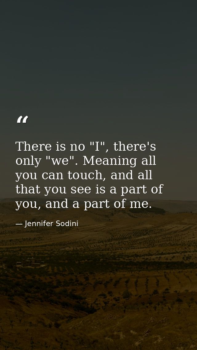 There is no "I", there's only "we". Meaning all you can touch, and all that you see is a part of you, and a part of me. — Jennifer Sodini