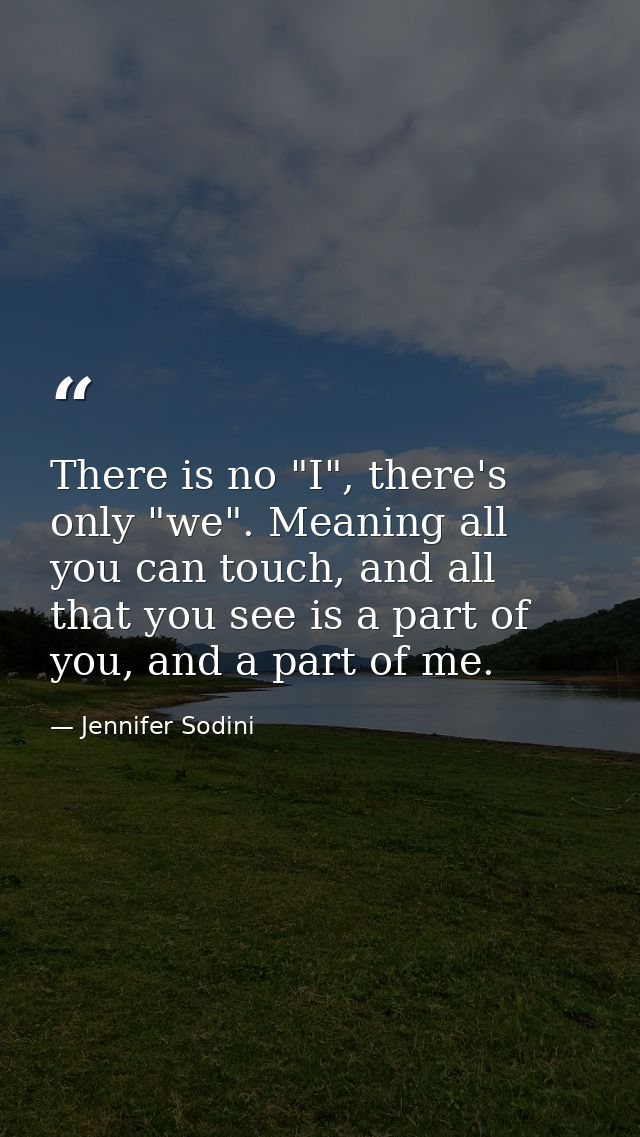 There is no "I", there's only "we". Meaning all you can touch, and all that you see is a part of you, and a part of me. — Jennifer Sodini