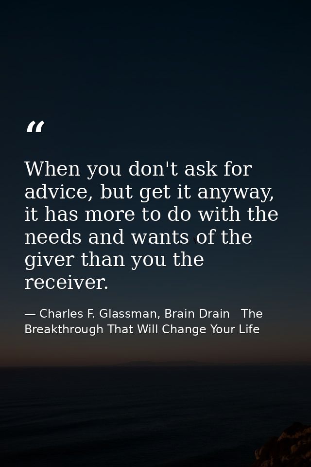 When you don't ask for advice, but get it anyway, it has more to do with the needs and wants of the giver than you the r — Charles F. Glassman, Brain Drain   The Breakthrough That Will Change Your Life