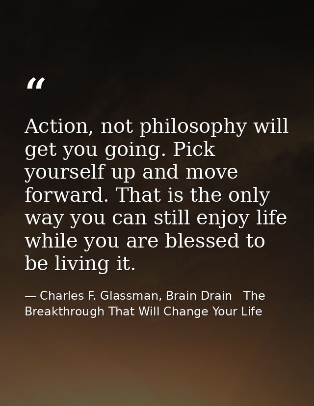 Action, not philosophy will get you going. Pick yourself up and move forward. That is the only way you can still enjoy l — Charles F. Glassman, Brain Drain   The Breakthrough That Will Change Your Life