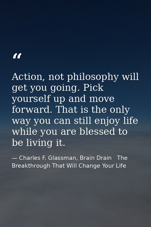 Action, not philosophy will get you going. Pick yourself up and move forward. That is the only way you can still enjoy l — Charles F. Glassman, Brain Drain   The Breakthrough That Will Change Your Life