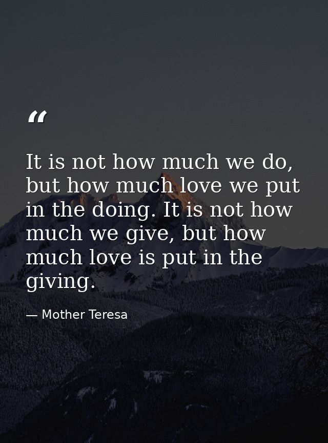 It is not how much we do, but how much love we put in the doing. It is not how much we give, but how much love is put in — Mother Teresa