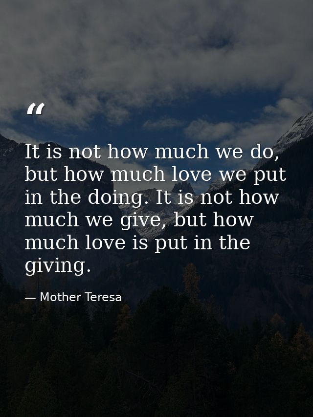 It is not how much we do, but how much love we put in the doing. It is not how much we give, but how much love is put in — Mother Teresa