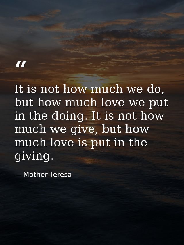 It is not how much we do, but how much love we put in the doing. It is not how much we give, but how much love is put in — Mother Teresa