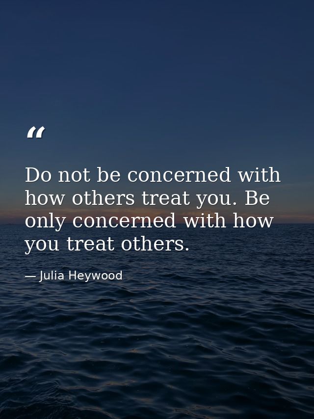 Do not be concerned with how others treat you. Be only concerned with how you treat others. — Julia Heywood