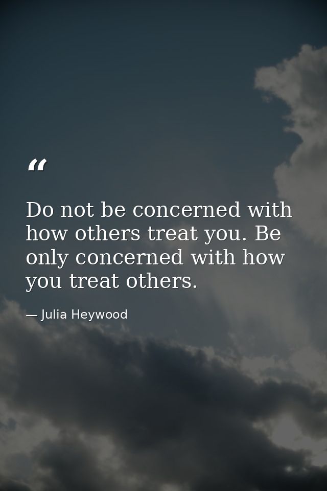 Do not be concerned with how others treat you. Be only concerned with how you treat others. — Julia Heywood