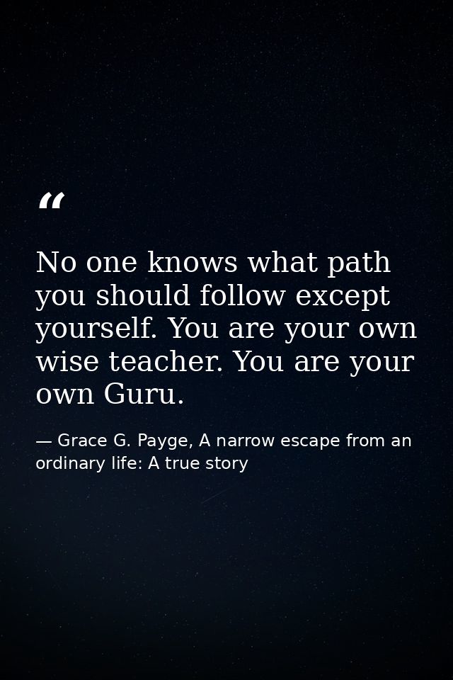No one knows what path you should follow except yourself. You are your own wise teacher. You are your own Guru. — Grace G. Payge, A narrow escape from an ordinary life: A true story