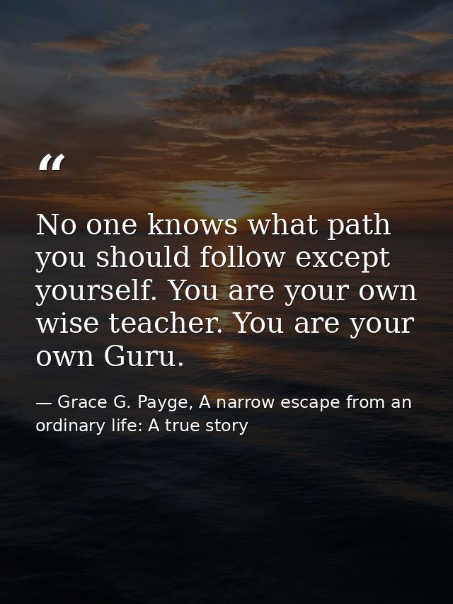 No one knows what path you should follow except yourself. You are your own wise teacher. You are your own Guru. — Grace G. Payge, A narrow escape from an ordinary life: A true story