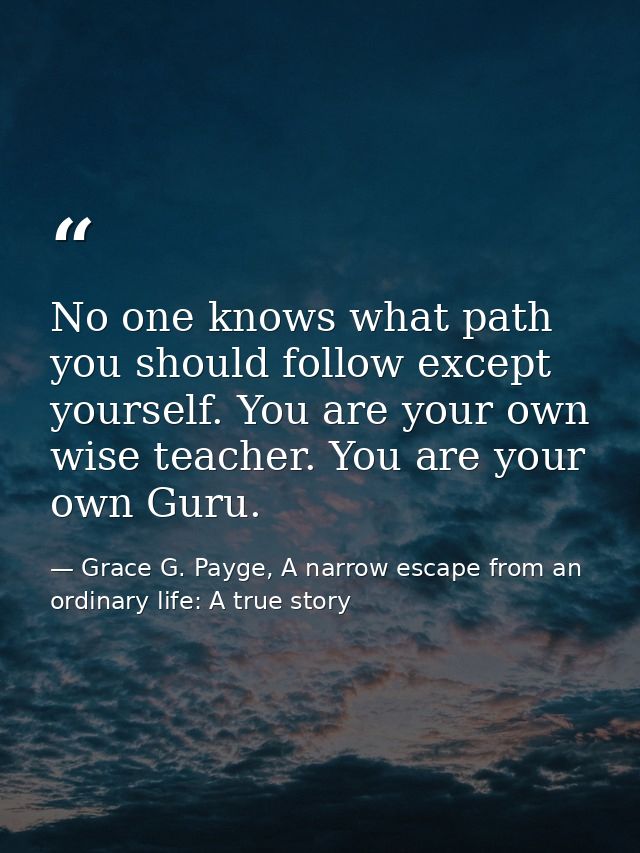 No one knows what path you should follow except yourself. You are your own wise teacher. You are your own Guru. — Grace G. Payge, A narrow escape from an ordinary life: A true story