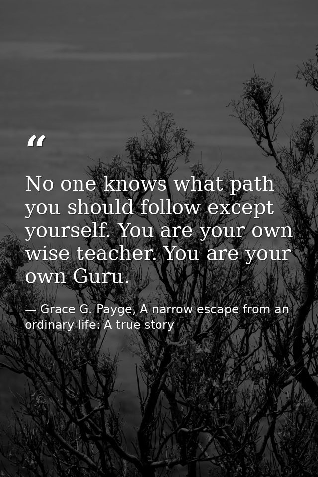 No one knows what path you should follow except yourself. You are your own wise teacher. You are your own Guru. — Grace G. Payge, A narrow escape from an ordinary life: A true story