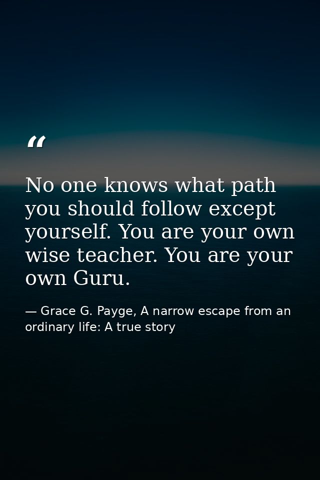No one knows what path you should follow except yourself. You are your own wise teacher. You are your own Guru. — Grace G. Payge, A narrow escape from an ordinary life: A true story