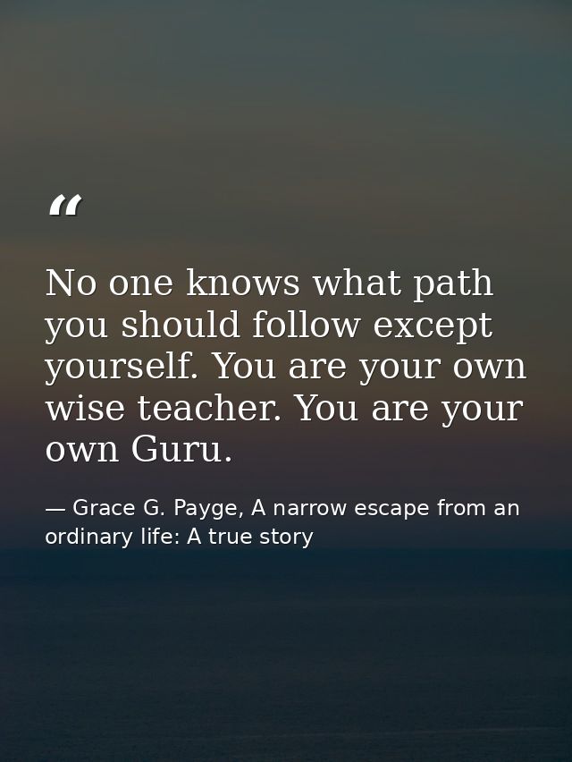 No one knows what path you should follow except yourself. You are your own wise teacher. You are your own Guru. — Grace G. Payge, A narrow escape from an ordinary life: A true story