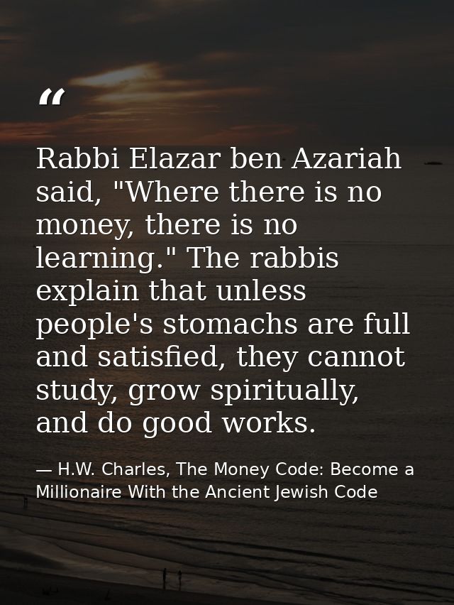 Rabbi Elazar ben Azariah said, "Where there is no money, there is no learning." The rabbis explain that unless people's  — H.W. Charles, The Money Code: Become a Millionaire With the Ancient Jewish Code