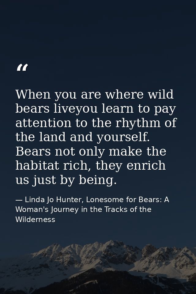 When you are where wild bears liveyou learn to pay attention to the rhythm of the land and yourself. Bears not only make — Linda Jo Hunter, Lonesome for Bears: A Woman's Journey in the Tracks of the Wilderness